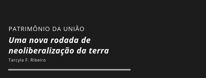 Uma nova rodada de neoliberalização da terra: a entrega do patrimônio da União